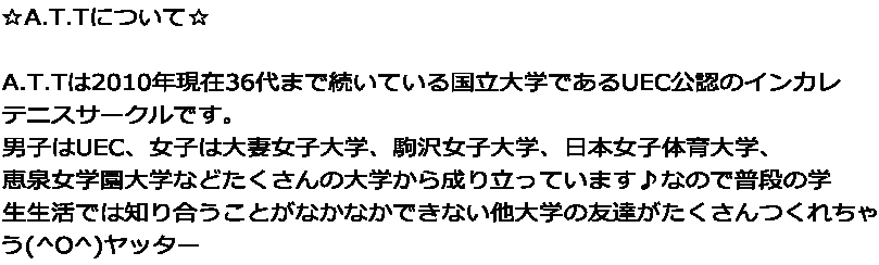 ☆A.T.Tについて☆  A.T.Tは2010年現在36代まで続いている国立大学であるUEC公認のインカレ テニスサークルです。 男子はUEC、女子は大妻女子大学、駒沢女子大学、日本女子体育大学、 恵泉女学園大学などたくさんの大学から成り立っています♪なので普段の学 生生活では知り合うことがなかなかできない他大学の友達がたくさんつくれちゃ う(^O^)ヤッター
