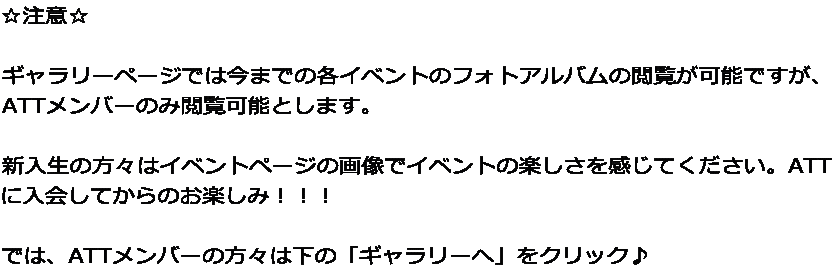 ☆注意☆  ギャラリーページでは今までの各イベントのフォトアルバムの閲覧が可能ですが、 ATTメンバーのみ閲覧可能とします。  新入生の方々はイベントページの画像でイベントの楽しさを感じてください。ATT に入会してからのお楽しみ！！！  では、ATTメンバーの方々は下の「ギャラリーへ」をクリック♪