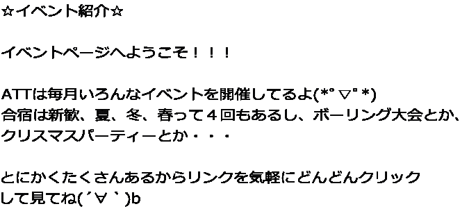 ☆イベント紹介☆  イベントページへようこそ！！！  ATTは毎月いろんなイベントを開催してるよ(*ﾟ▽ﾟ*)  合宿は新歓、夏、冬、春って４回もあるし、ボーリング大会とか、 クリスマスパーティーとか・・・  とにかくたくさんあるからリンクを気軽にどんどんクリック して見てね(´∀｀)b